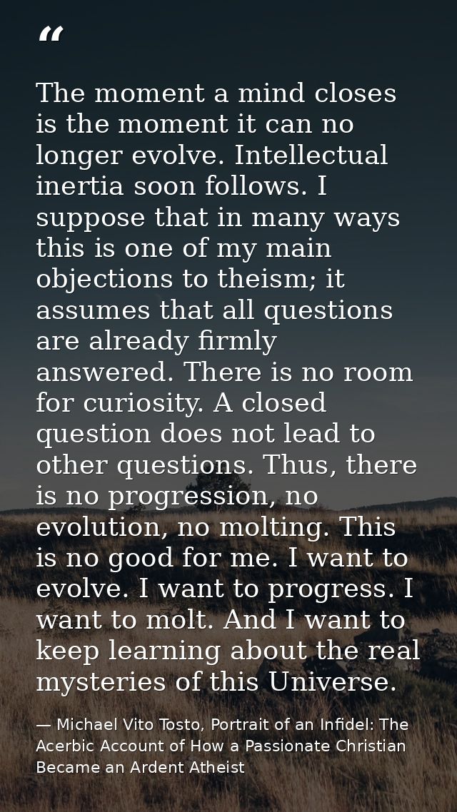 The moment a mind closes is the moment it can no longer evolve. Intellectual inertia soon follows. I suppose that in man — Michael Vito Tosto, Portrait of an Infidel: The Acerbic Account of How a Passionate Christian Became an Ardent Atheist