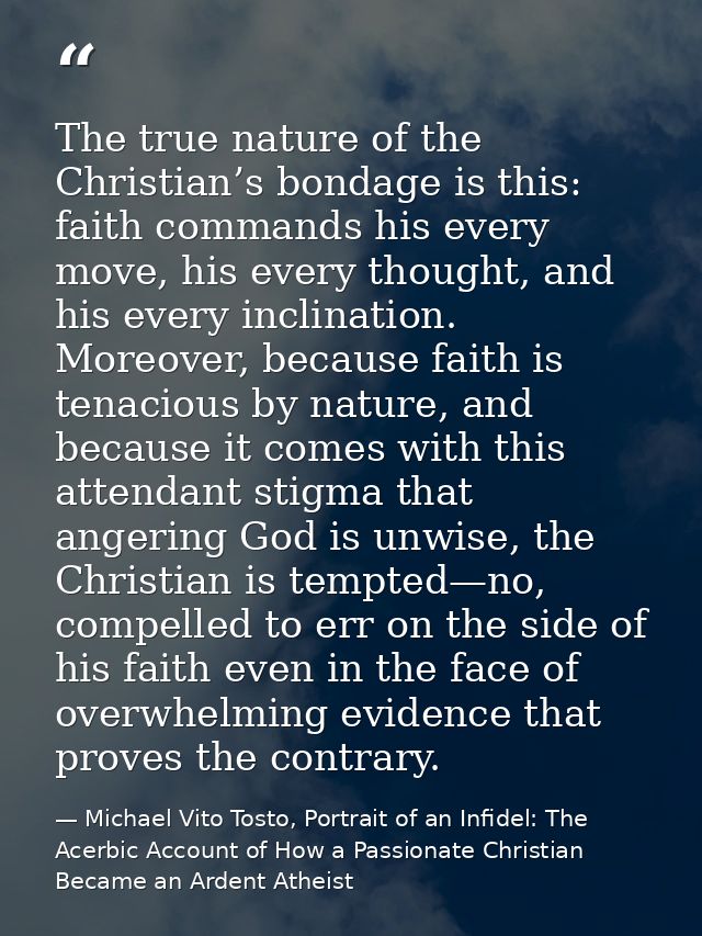 The true nature of the Christian’s bondage is this: faith commands his every move, his every thought, and his every incl — Michael Vito Tosto, Portrait of an Infidel: The Acerbic Account of How a Passionate Christian Became an Ardent Atheist