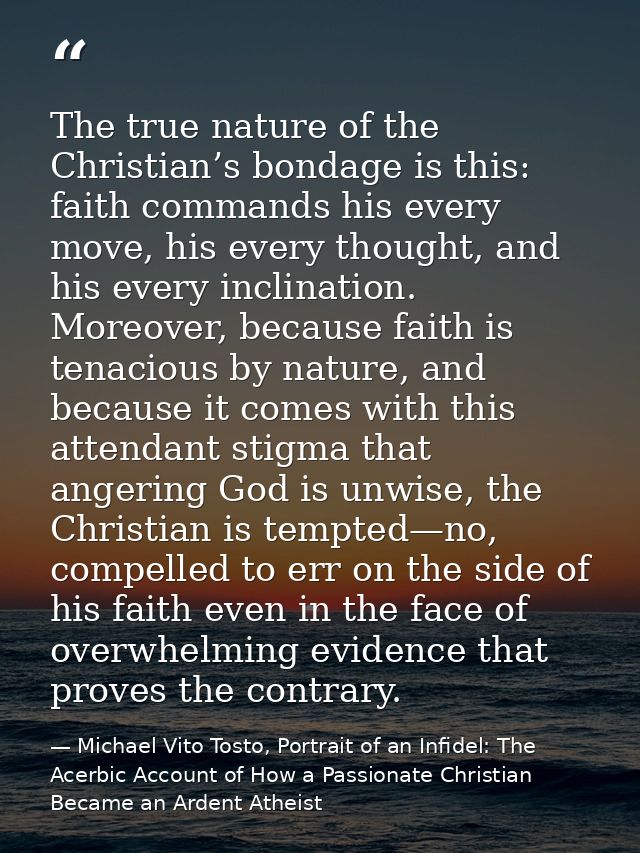 The true nature of the Christian’s bondage is this: faith commands his every move, his every thought, and his every incl — Michael Vito Tosto, Portrait of an Infidel: The Acerbic Account of How a Passionate Christian Became an Ardent Atheist