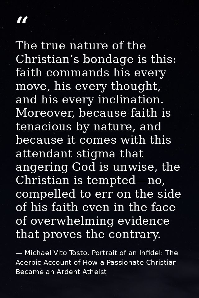 The true nature of the Christian’s bondage is this: faith commands his every move, his every thought, and his every incl — Michael Vito Tosto, Portrait of an Infidel: The Acerbic Account of How a Passionate Christian Became an Ardent Atheist