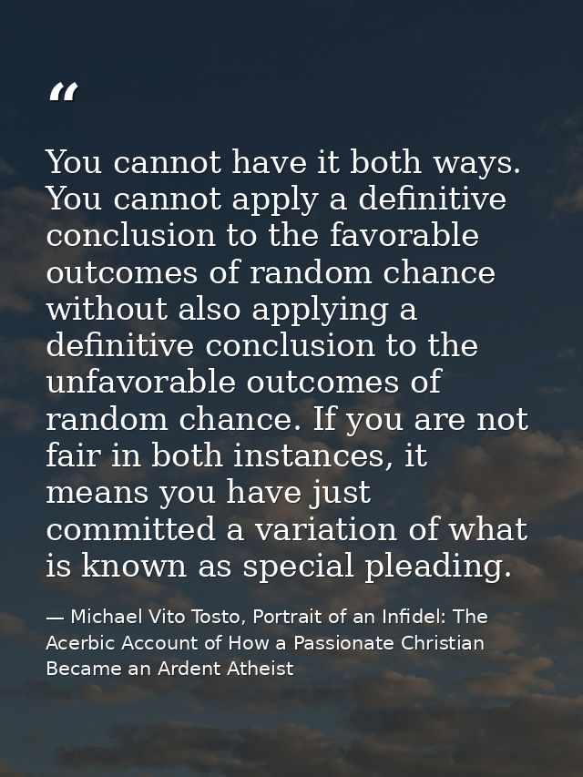 You cannot have it both ways. You cannot apply a definitive conclusion to the favorable outcomes of random chance withou — Michael Vito Tosto, Portrait of an Infidel: The Acerbic Account of How a Passionate Christian Became an Ardent Atheist