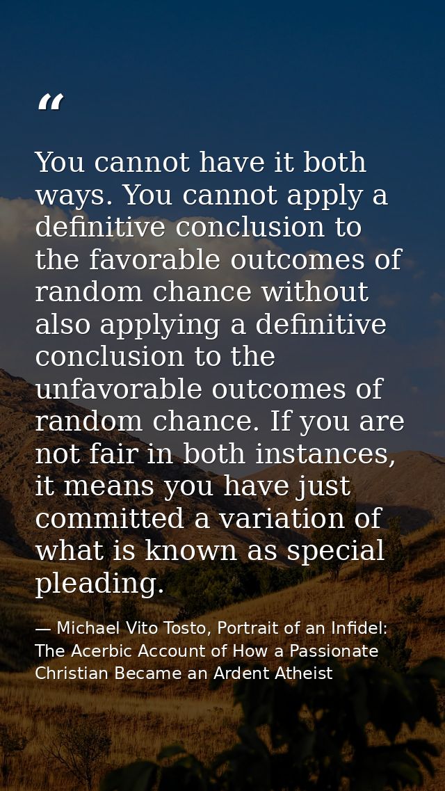 You cannot have it both ways. You cannot apply a definitive conclusion to the favorable outcomes of random chance withou — Michael Vito Tosto, Portrait of an Infidel: The Acerbic Account of How a Passionate Christian Became an Ardent Atheist