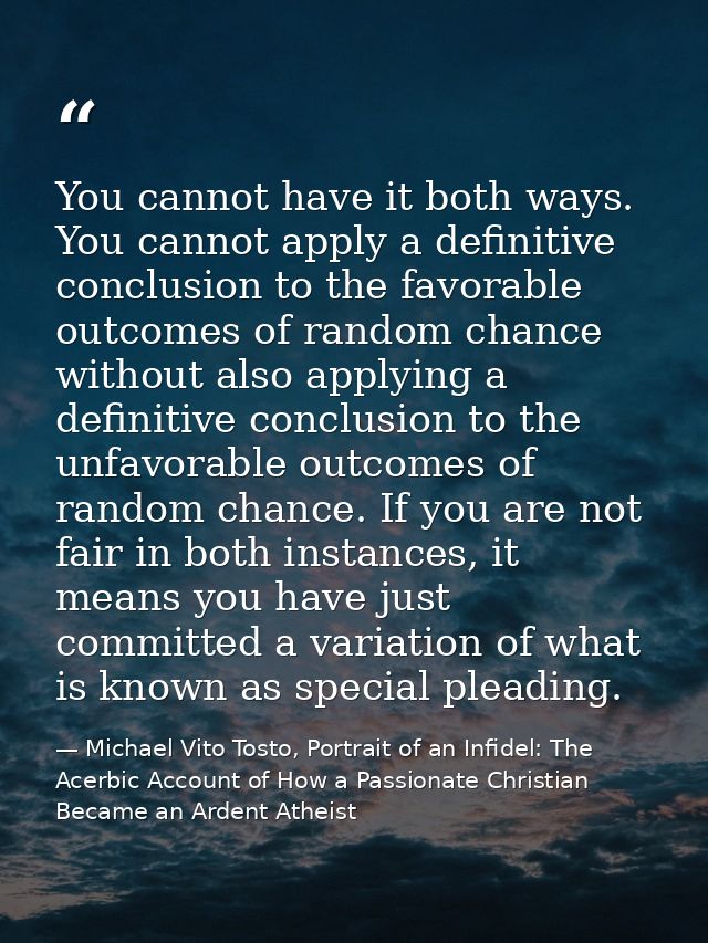 You cannot have it both ways. You cannot apply a definitive conclusion to the favorable outcomes of random chance withou — Michael Vito Tosto, Portrait of an Infidel: The Acerbic Account of How a Passionate Christian Became an Ardent Atheist