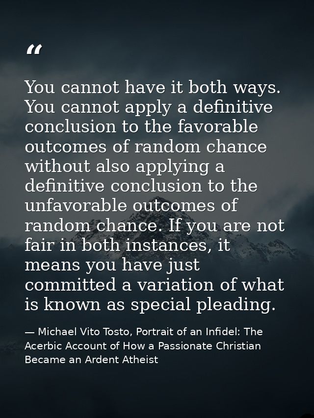 You cannot have it both ways. You cannot apply a definitive conclusion to the favorable outcomes of random chance withou — Michael Vito Tosto, Portrait of an Infidel: The Acerbic Account of How a Passionate Christian Became an Ardent Atheist