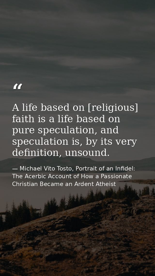A life based on [religious] faith is a life based on pure speculation, and speculation is, by its very definition, unsou — Michael Vito Tosto, Portrait of an Infidel: The Acerbic Account of How a Passionate Christian Became an Ardent Atheist