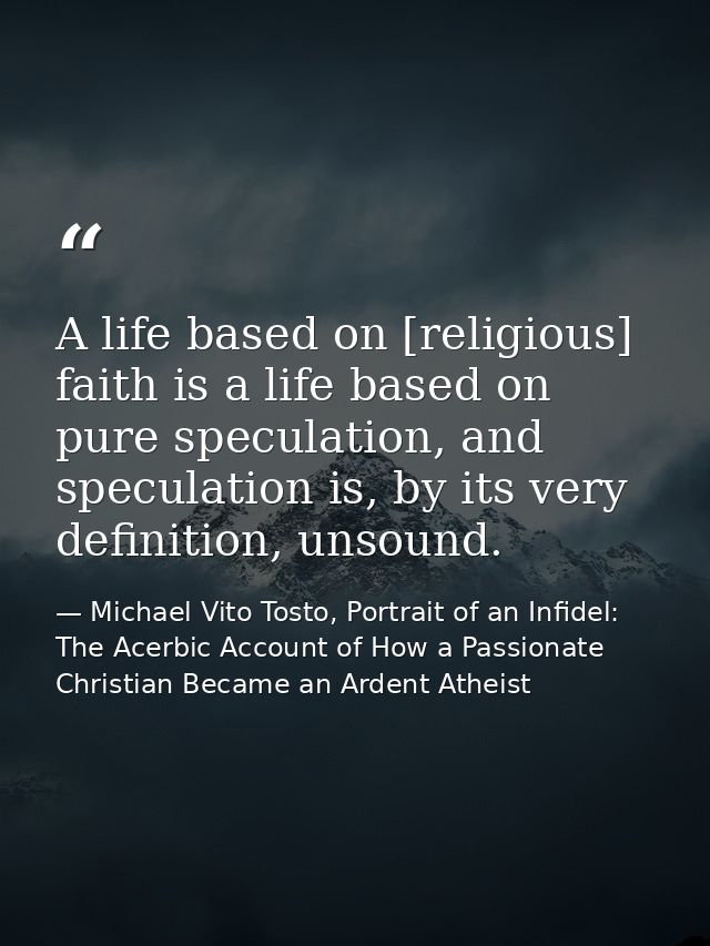 A life based on [religious] faith is a life based on pure speculation, and speculation is, by its very definition, unsou — Michael Vito Tosto, Portrait of an Infidel: The Acerbic Account of How a Passionate Christian Became an Ardent Atheist