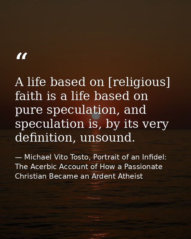 A life based on [religious] faith is a life based on pure speculation, and speculation is, by its very definition, unsou — Michael Vito Tosto, Portrait of an Infidel: The Acerbic Account of How a Passionate Christian Became an Ardent Atheist