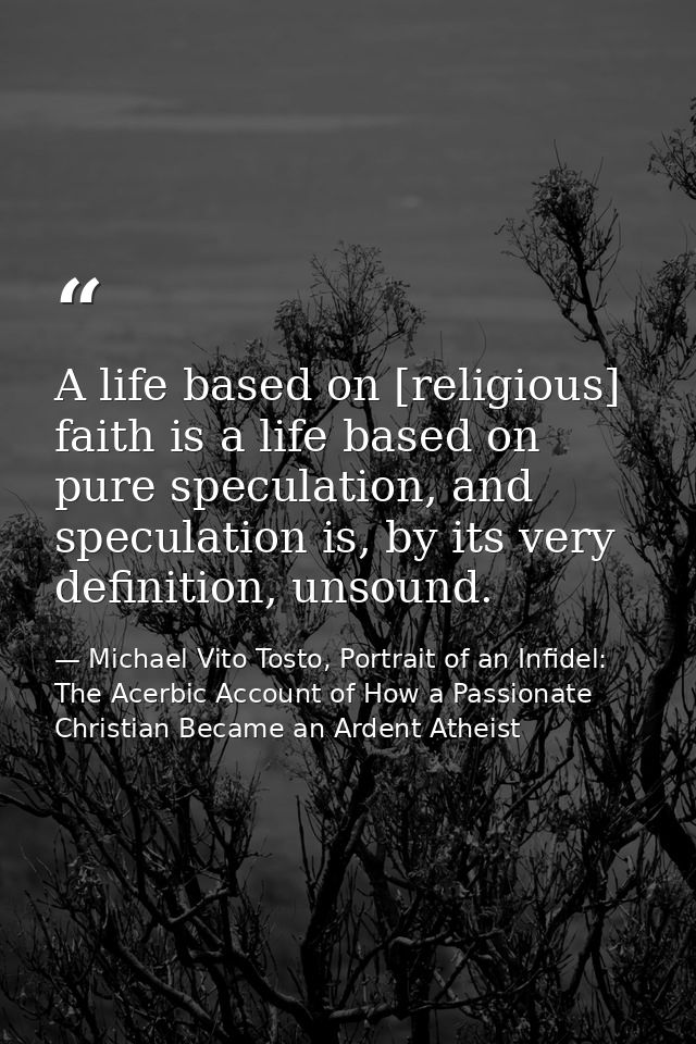 A life based on [religious] faith is a life based on pure speculation, and speculation is, by its very definition, unsou — Michael Vito Tosto, Portrait of an Infidel: The Acerbic Account of How a Passionate Christian Became an Ardent Atheist