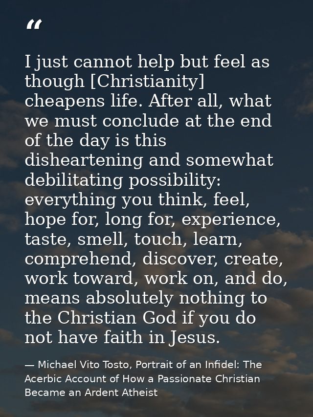 I just cannot help but feel as though [Christianity] cheapens life. After all, what we must conclude at the end of the d — Michael Vito Tosto, Portrait of an Infidel: The Acerbic Account of How a Passionate Christian Became an Ardent Atheist