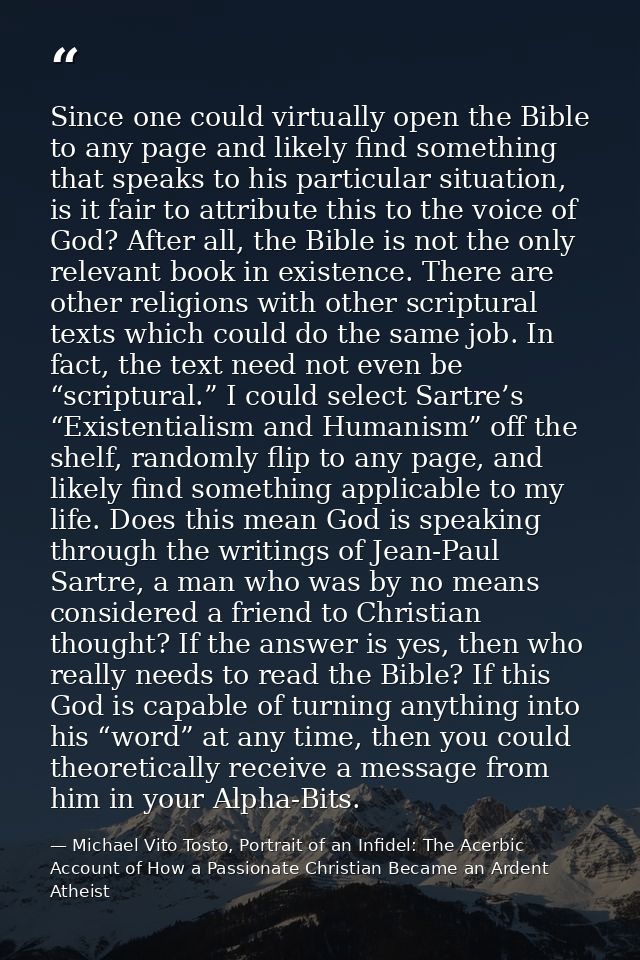 Since one could virtually open the Bible to any page and likely find something that speaks to his particular situation,  — Michael Vito Tosto, Portrait of an Infidel: The Acerbic Account of How a Passionate Christian Became an Ardent Atheist