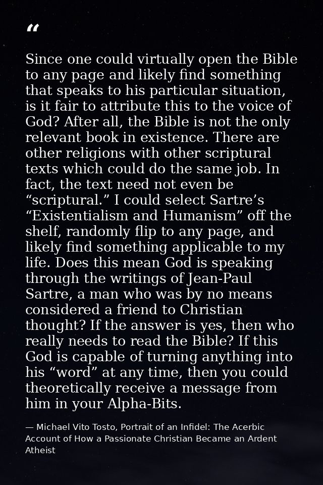 Since one could virtually open the Bible to any page and likely find something that speaks to his particular situation,  — Michael Vito Tosto, Portrait of an Infidel: The Acerbic Account of How a Passionate Christian Became an Ardent Atheist