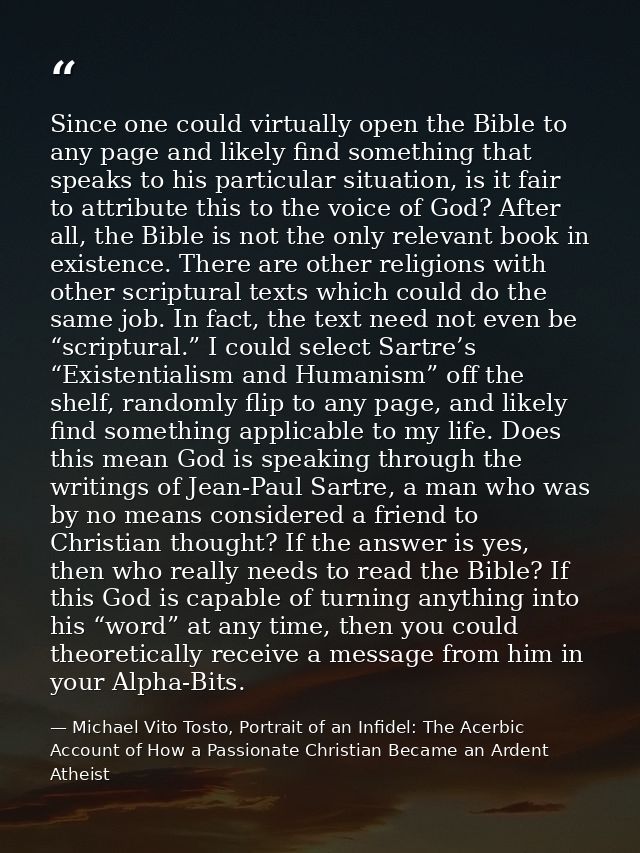 Since one could virtually open the Bible to any page and likely find something that speaks to his particular situation,  — Michael Vito Tosto, Portrait of an Infidel: The Acerbic Account of How a Passionate Christian Became an Ardent Atheist