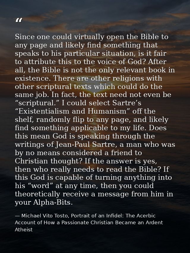 Since one could virtually open the Bible to any page and likely find something that speaks to his particular situation,  — Michael Vito Tosto, Portrait of an Infidel: The Acerbic Account of How a Passionate Christian Became an Ardent Atheist