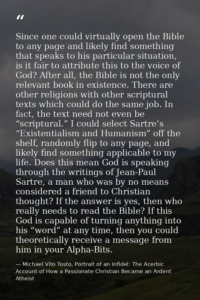 Since one could virtually open the Bible to any page and likely find something that speaks to his particular situation,  — Michael Vito Tosto, Portrait of an Infidel: The Acerbic Account of How a Passionate Christian Became an Ardent Atheist