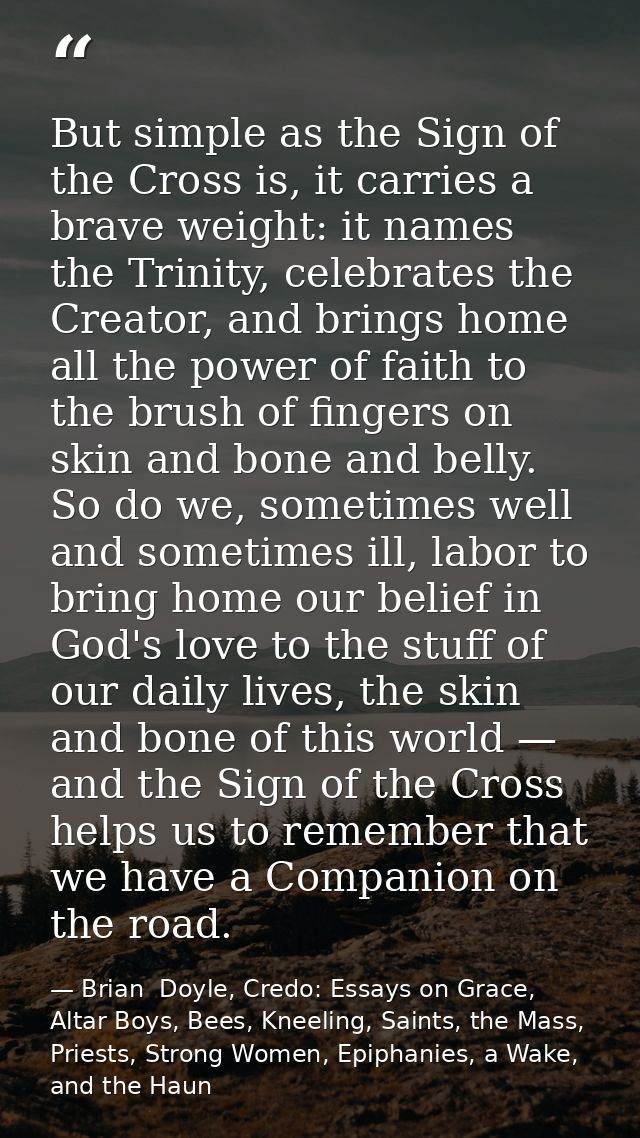 But simple as the Sign of the Cross is, it carries a brave weight: it names the Trinity, celebrates the Creator, and bri — Brian  Doyle, Credo: Essays on Grace, Altar Boys, Bees, Kneeling, Saints, the Mass, Priests, Strong Women, Epiphanies, a Wake, and the Haun