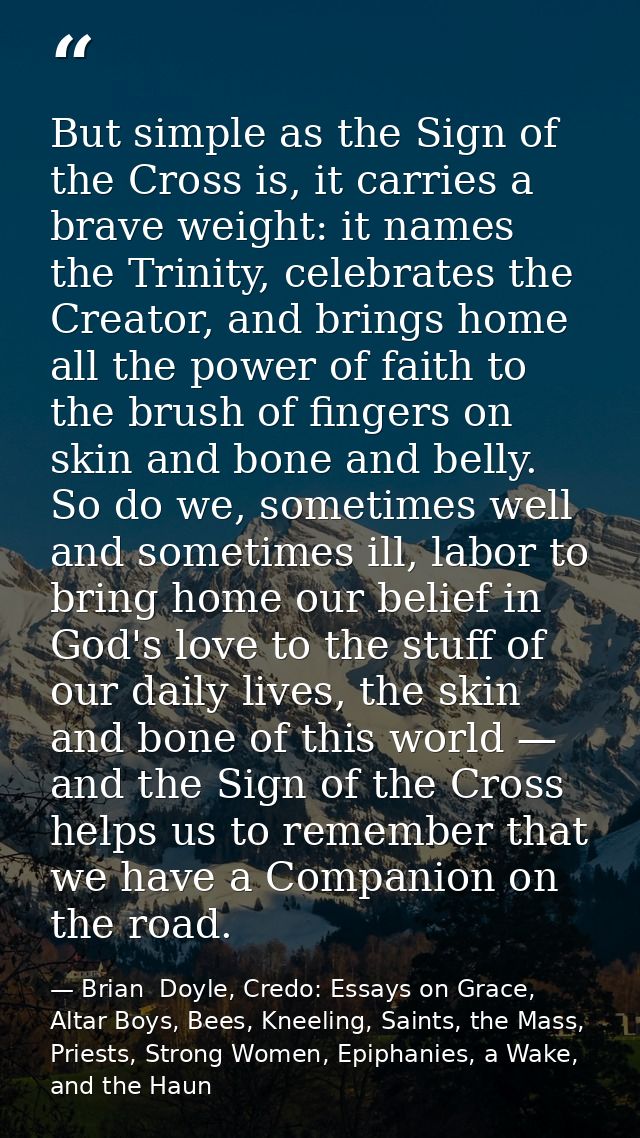 But simple as the Sign of the Cross is, it carries a brave weight: it names the Trinity, celebrates the Creator, and bri — Brian  Doyle, Credo: Essays on Grace, Altar Boys, Bees, Kneeling, Saints, the Mass, Priests, Strong Women, Epiphanies, a Wake, and the Haun