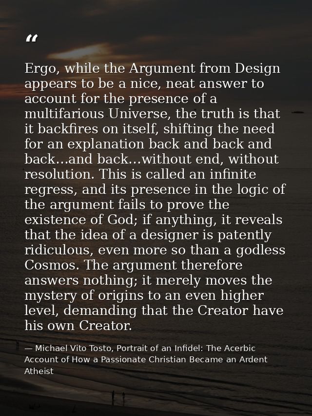 Ergo, while the Argument from Design appears to be a nice, neat answer to account for the presence of a multifarious Uni — Michael Vito Tosto, Portrait of an Infidel: The Acerbic Account of How a Passionate Christian Became an Ardent Atheist