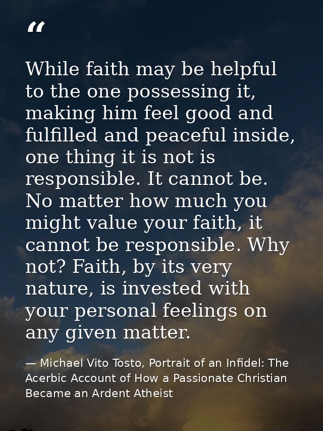 While faith may be helpful to the one possessing it, making him feel good and fulfilled and peaceful inside, one thing i — Michael Vito Tosto, Portrait of an Infidel: The Acerbic Account of How a Passionate Christian Became an Ardent Atheist