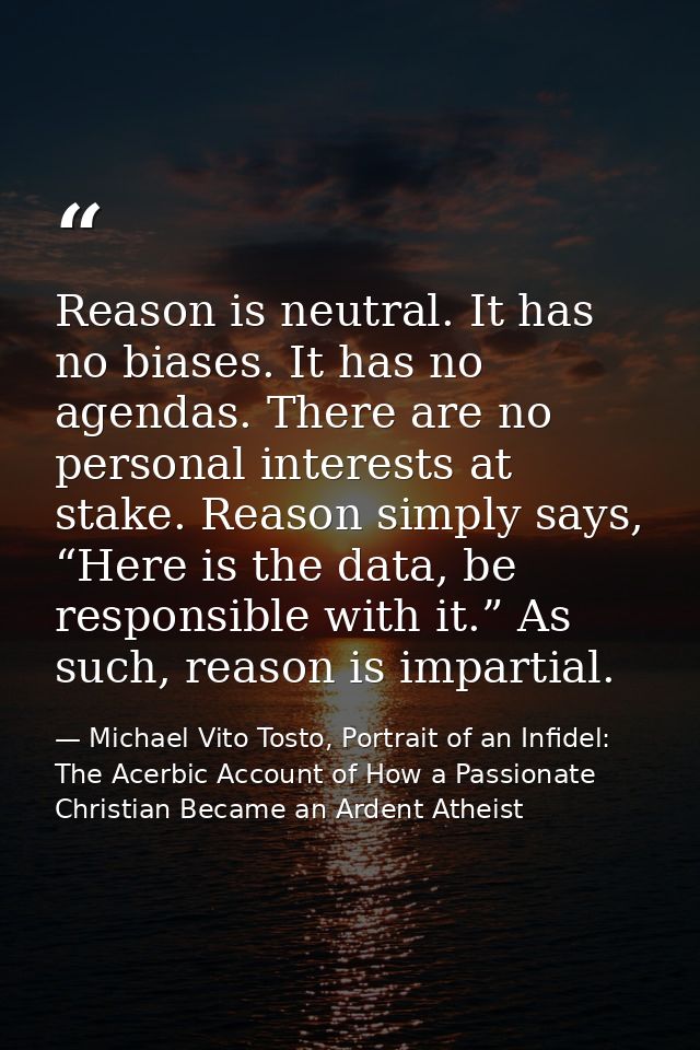 Reason is neutral. It has no biases. It has no agendas. There are no personal interests at stake. Reason simply says, “H — Michael Vito Tosto, Portrait of an Infidel: The Acerbic Account of How a Passionate Christian Became an Ardent Atheist