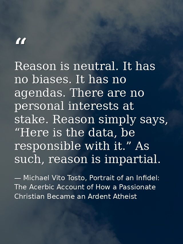 Reason is neutral. It has no biases. It has no agendas. There are no personal interests at stake. Reason simply says, “H — Michael Vito Tosto, Portrait of an Infidel: The Acerbic Account of How a Passionate Christian Became an Ardent Atheist