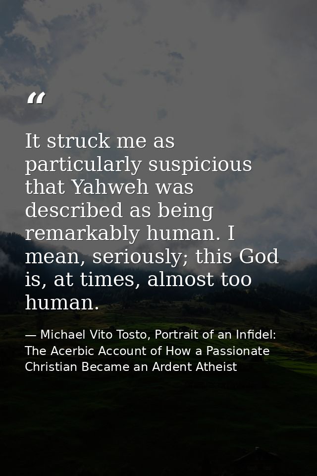 It struck me as particularly suspicious that Yahweh was described as being remarkably human. I mean, seriously; this God — Michael Vito Tosto, Portrait of an Infidel: The Acerbic Account of How a Passionate Christian Became an Ardent Atheist