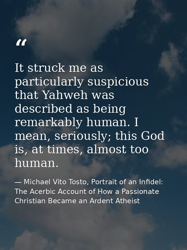 It struck me as particularly suspicious that Yahweh was described as being remarkably human. I mean, seriously; this God — Michael Vito Tosto, Portrait of an Infidel: The Acerbic Account of How a Passionate Christian Became an Ardent Atheist