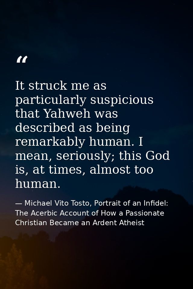 It struck me as particularly suspicious that Yahweh was described as being remarkably human. I mean, seriously; this God — Michael Vito Tosto, Portrait of an Infidel: The Acerbic Account of How a Passionate Christian Became an Ardent Atheist