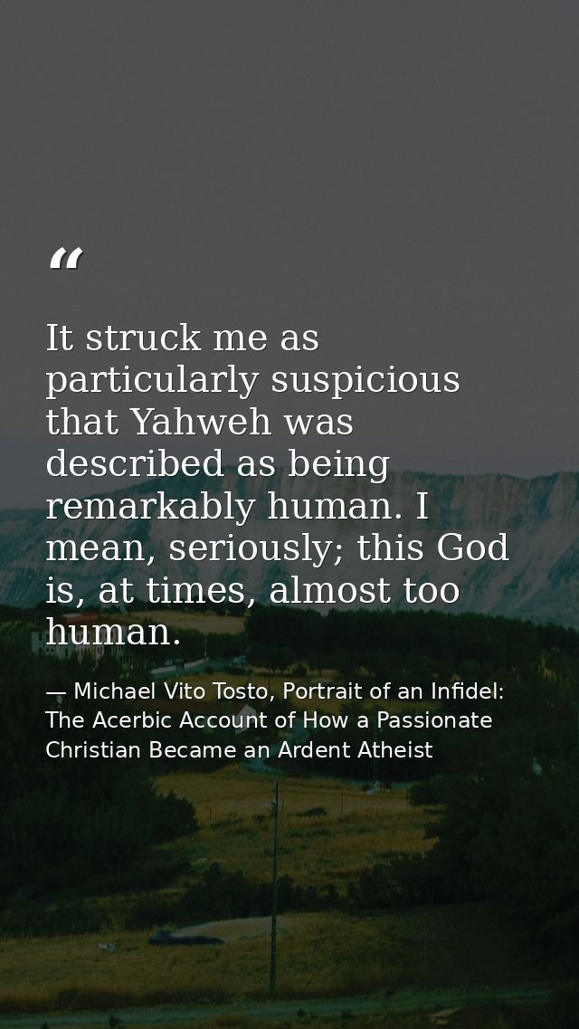It struck me as particularly suspicious that Yahweh was described as being remarkably human. I mean, seriously; this God — Michael Vito Tosto, Portrait of an Infidel: The Acerbic Account of How a Passionate Christian Became an Ardent Atheist