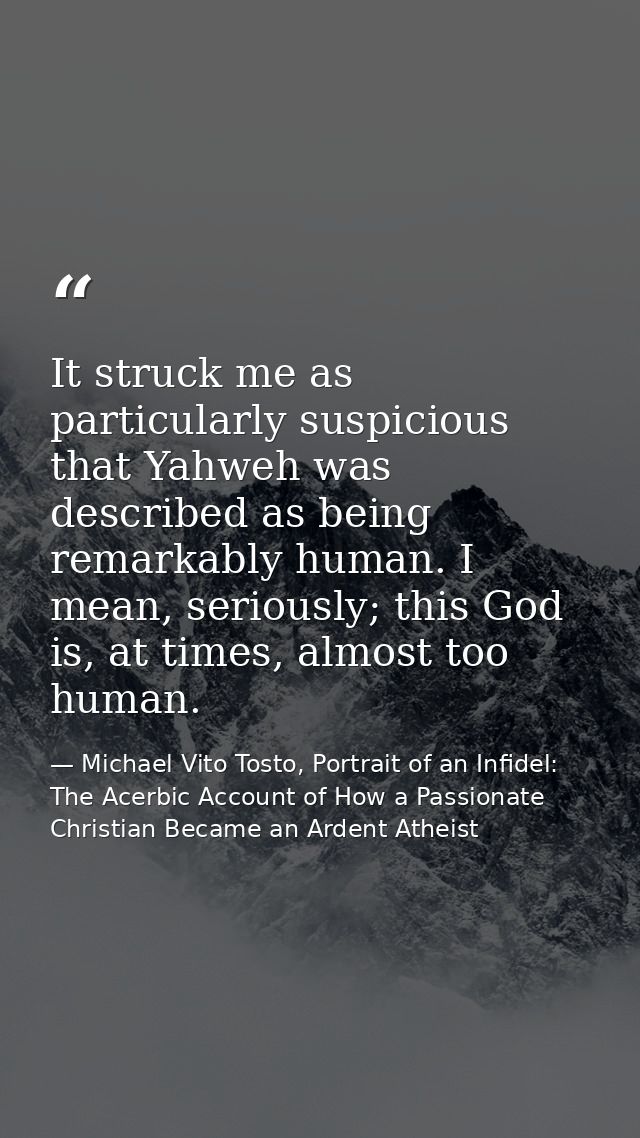 It struck me as particularly suspicious that Yahweh was described as being remarkably human. I mean, seriously; this God — Michael Vito Tosto, Portrait of an Infidel: The Acerbic Account of How a Passionate Christian Became an Ardent Atheist