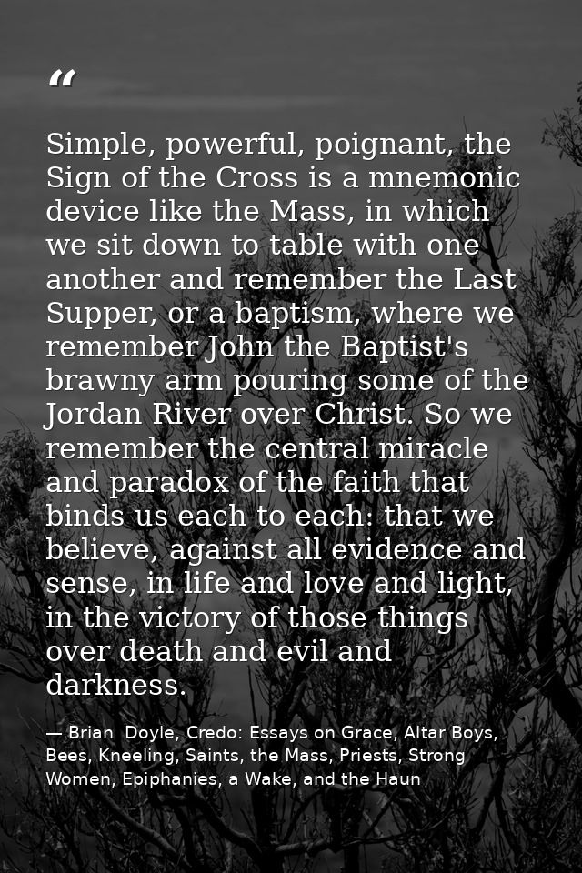 Simple, powerful, poignant, the Sign of the Cross is a mnemonic device like the Mass, in which we sit down to table with — Brian  Doyle, Credo: Essays on Grace, Altar Boys, Bees, Kneeling, Saints, the Mass, Priests, Strong Women, Epiphanies, a Wake, and the Haun