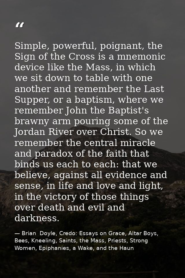 Simple, powerful, poignant, the Sign of the Cross is a mnemonic device like the Mass, in which we sit down to table with — Brian  Doyle, Credo: Essays on Grace, Altar Boys, Bees, Kneeling, Saints, the Mass, Priests, Strong Women, Epiphanies, a Wake, and the Haun