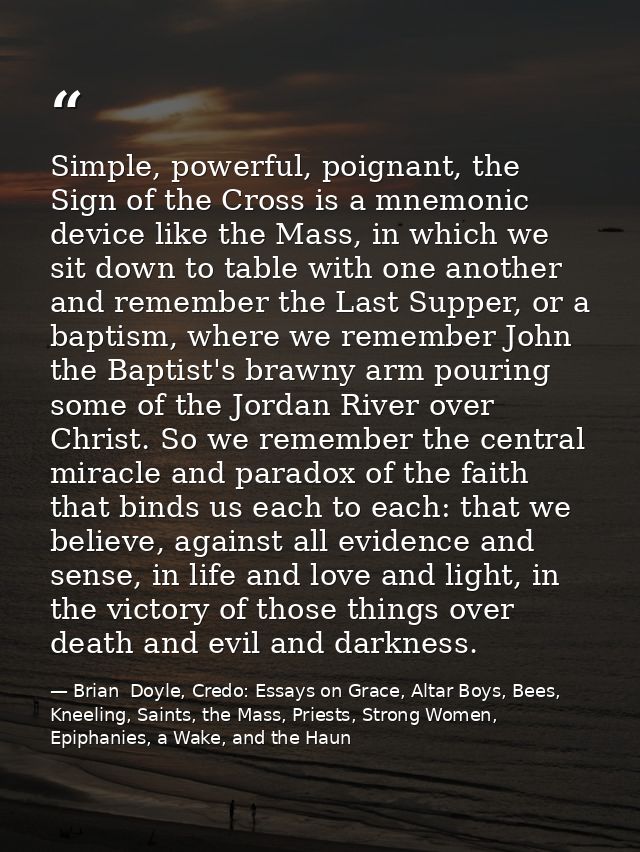 Simple, powerful, poignant, the Sign of the Cross is a mnemonic device like the Mass, in which we sit down to table with — Brian  Doyle, Credo: Essays on Grace, Altar Boys, Bees, Kneeling, Saints, the Mass, Priests, Strong Women, Epiphanies, a Wake, and the Haun