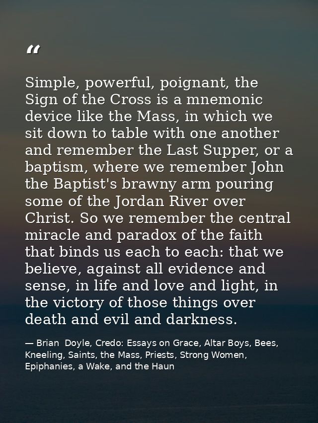 Simple, powerful, poignant, the Sign of the Cross is a mnemonic device like the Mass, in which we sit down to table with — Brian  Doyle, Credo: Essays on Grace, Altar Boys, Bees, Kneeling, Saints, the Mass, Priests, Strong Women, Epiphanies, a Wake, and the Haun