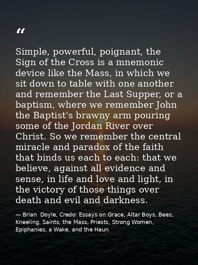 Simple, powerful, poignant, the Sign of the Cross is a mnemonic device like the Mass, in which we sit down to table with — Brian  Doyle, Credo: Essays on Grace, Altar Boys, Bees, Kneeling, Saints, the Mass, Priests, Strong Women, Epiphanies, a Wake, and the Haun