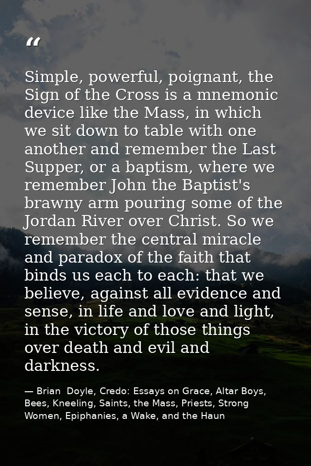 Simple, powerful, poignant, the Sign of the Cross is a mnemonic device like the Mass, in which we sit down to table with — Brian  Doyle, Credo: Essays on Grace, Altar Boys, Bees, Kneeling, Saints, the Mass, Priests, Strong Women, Epiphanies, a Wake, and the Haun