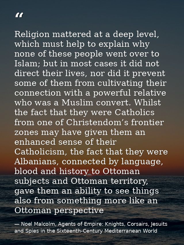 Religion mattered at a deep level, which must help to explain why none of these people went over to Islam; but in most c — Noel Malcolm, Agents of Empire: Knights, Corsairs, Jesuits and Spies in the Sixteenth-Century Mediterranean World