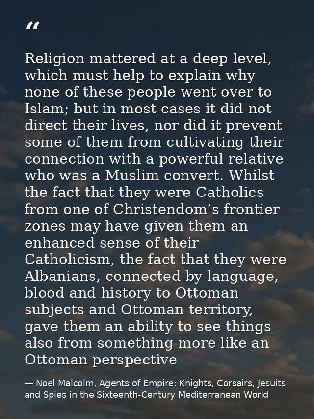 Religion mattered at a deep level, which must help to explain why none of these people went over to Islam; but in most c — Noel Malcolm, Agents of Empire: Knights, Corsairs, Jesuits and Spies in the Sixteenth-Century Mediterranean World