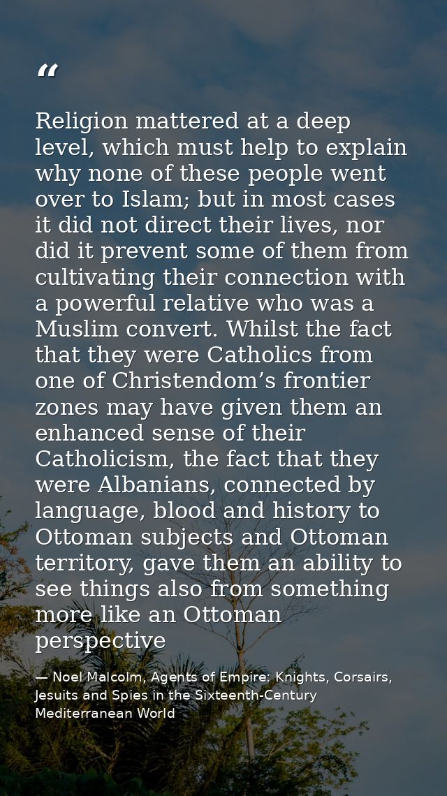 Religion mattered at a deep level, which must help to explain why none of these people went over to Islam; but in most c — Noel Malcolm, Agents of Empire: Knights, Corsairs, Jesuits and Spies in the Sixteenth-Century Mediterranean World
