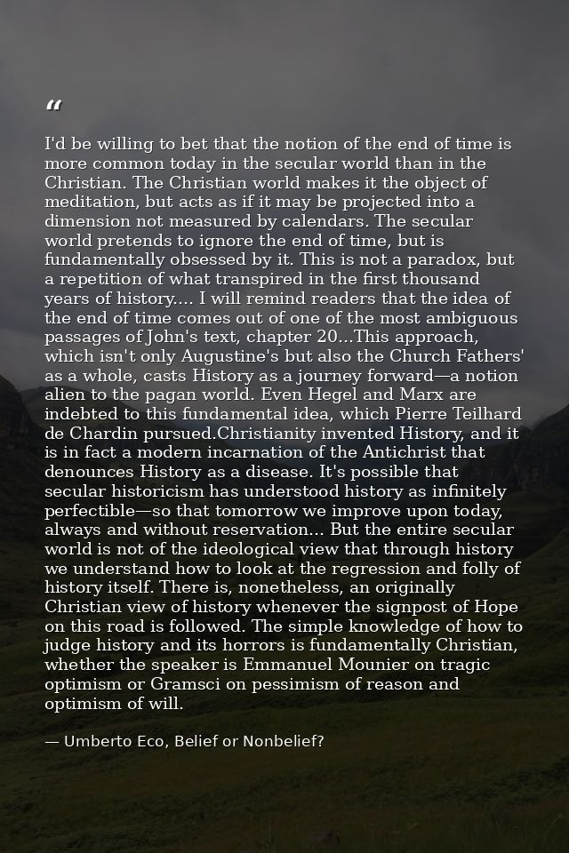 I'd be willing to bet that the notion of the end of time is more common today in the secular world than in the Christian — Umberto Eco, Belief or Nonbelief?