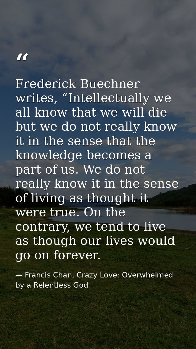 Frederick Buechner writes, “Intellectually we all know that we will die but we do not really know it in the sense that t — Francis Chan, Crazy Love: Overwhelmed by a Relentless God