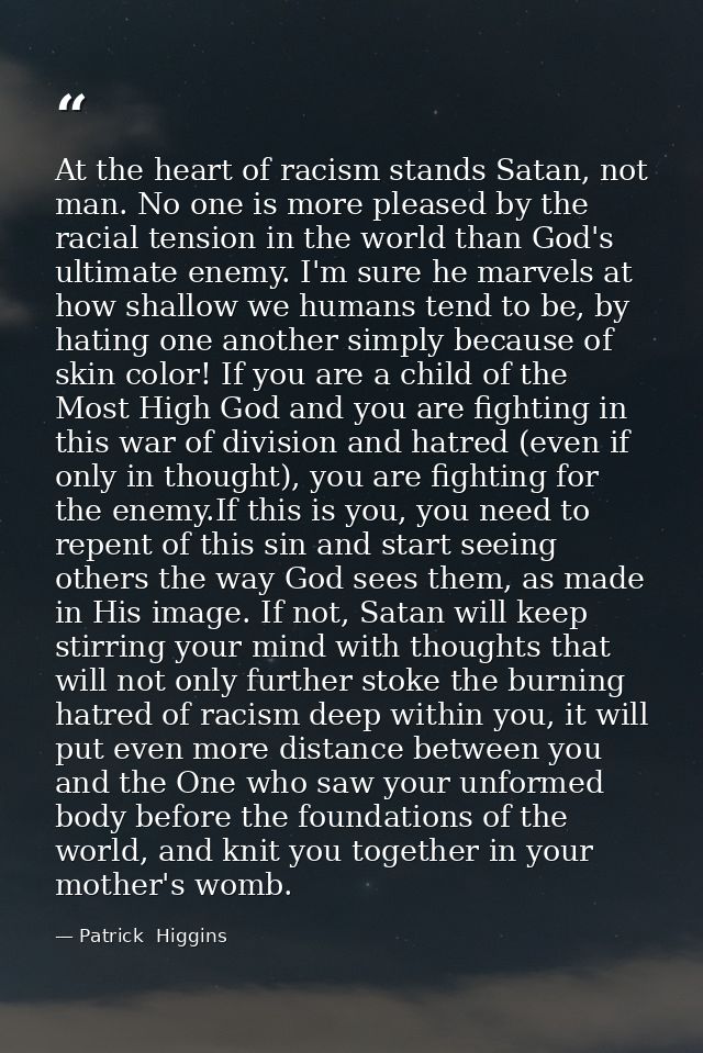 At the heart of racism stands Satan, not man. No one is more pleased by the racial tension in the world than God's ultim — Patrick  Higgins