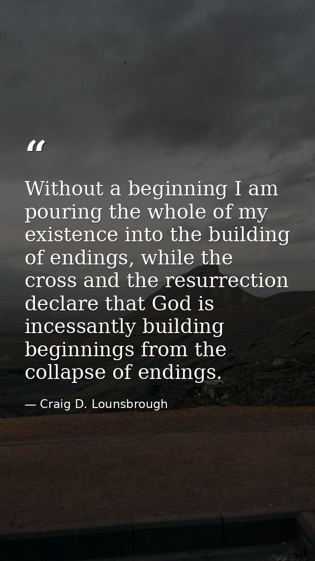 Without a beginning I am pouring the whole of my existence into the building of endings, while the cross and the resurre — Craig D. Lounsbrough