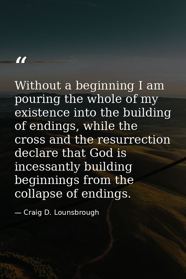 Without a beginning I am pouring the whole of my existence into the building of endings, while the cross and the resurre — Craig D. Lounsbrough