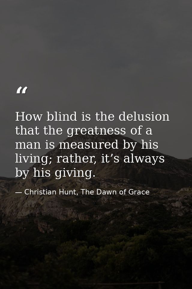 How blind is the delusion that the greatness of a man is measured by his living; rather, it’s always by his giving. — Christian Hunt, The Dawn of Grace