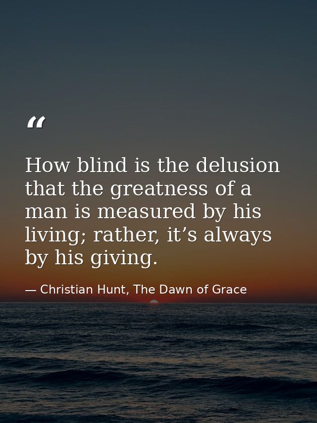 How blind is the delusion that the greatness of a man is measured by his living; rather, it’s always by his giving. — Christian Hunt, The Dawn of Grace