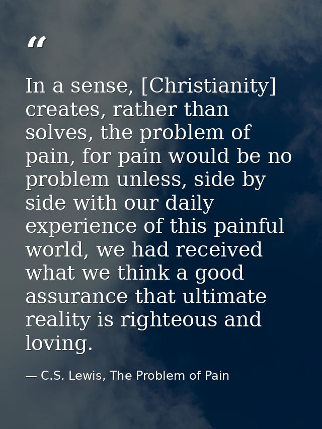 In a sense, [Christianity] creates, rather than solves, the problem of pain, for pain would be no problem unless, side b — C.S. Lewis, The Problem of Pain
