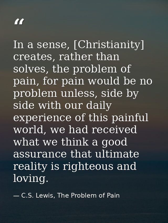 In a sense, [Christianity] creates, rather than solves, the problem of pain, for pain would be no problem unless, side b — C.S. Lewis, The Problem of Pain