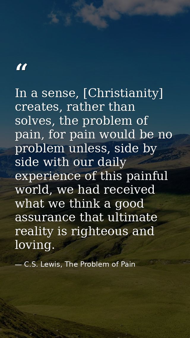 In a sense, [Christianity] creates, rather than solves, the problem of pain, for pain would be no problem unless, side b — C.S. Lewis, The Problem of Pain