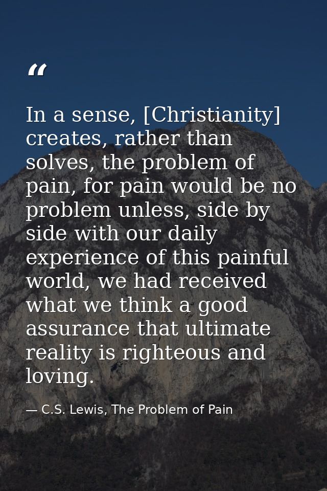In a sense, [Christianity] creates, rather than solves, the problem of pain, for pain would be no problem unless, side b — C.S. Lewis, The Problem of Pain
