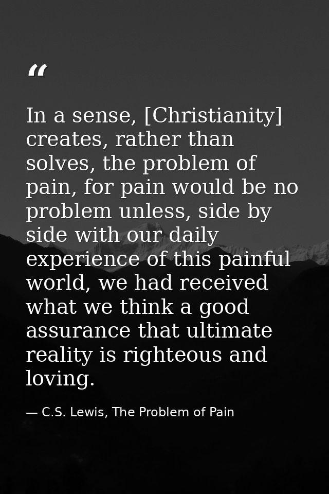 In a sense, [Christianity] creates, rather than solves, the problem of pain, for pain would be no problem unless, side b — C.S. Lewis, The Problem of Pain